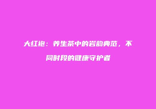 大红袍：养生茶中的岩韵典范，不同时段的健康守护者