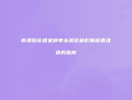 南澳后花园宋种单丛茶价格影响因素及选购指南