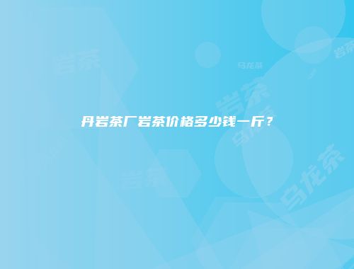 丹岩茶厂岩茶价格多少钱一斤？