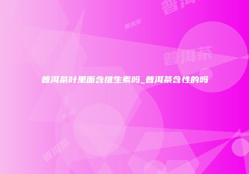 普洱茶叶里面含维生素吗_普洱茶含性的吗