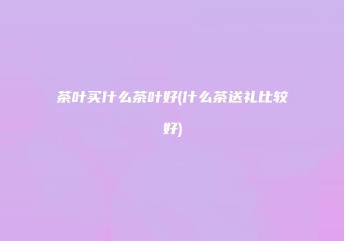 茶叶买什么茶叶好(什么茶送礼比较好)