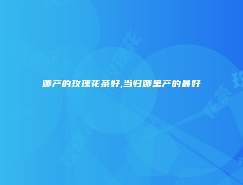 哪产的玫瑰花茶好,当归哪里产的最好