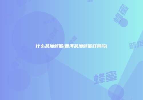 什么茶加蜂蜜(普洱茶加蜂蜜好喝吗)