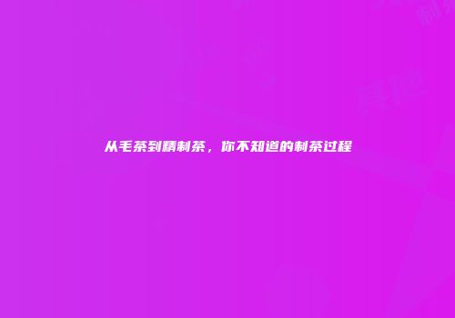 从毛茶到精制茶，你不知道的制茶过程