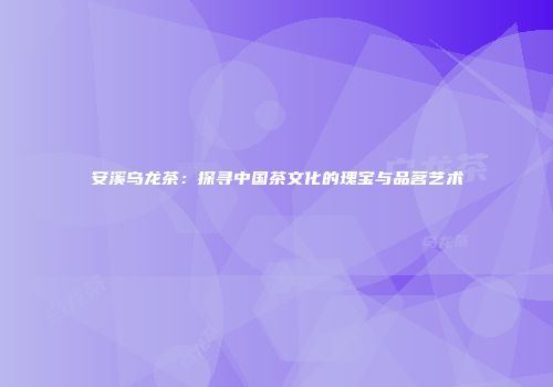 安溪乌龙茶：探寻中国茶文化的瑰宝与品茗艺术