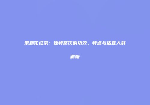 茉莉花红茶：独特茶饮的功效、特点与适宜人群解析