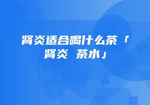 肾炎适合喝什么茶「肾炎 茶水」