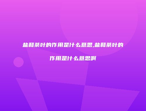 盐和茶叶的作用是什么意思,盐和茶叶的作用是什么意思啊