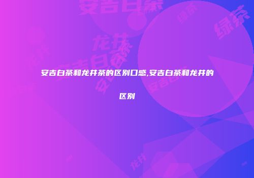 安吉白茶和龙井茶的区别口感,安吉白茶和龙井的区别