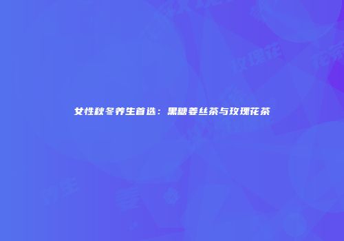 女性秋冬养生首选：黑糖姜丝茶与玫瑰花茶