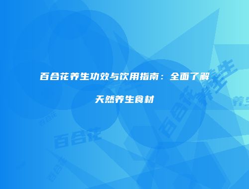 百合花养生功效与饮用指南：全面了解天然养生食材