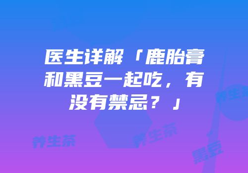 医生详解「鹿胎膏和黑豆一起吃，有没有禁忌？」