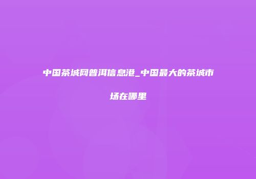 中国茶城网普洱信息港_中国最大的茶城市场在哪里