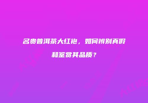 名贵普洱茶大红袍，如何辨别真假和鉴赏其品质？