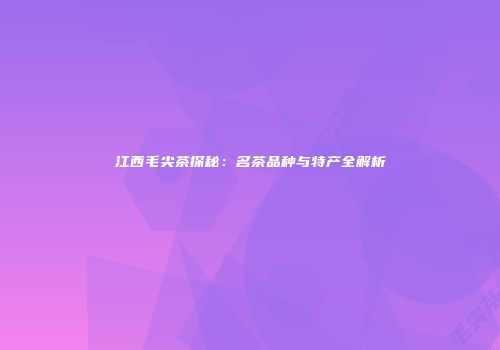 江西毛尖茶探秘：名茶品种与特产全解析