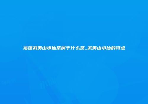 福建武夷山水仙茶属于什么茶_武夷山水仙的特点