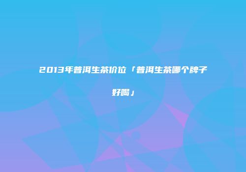 2013年普洱生茶价位「普洱生茶哪个牌子好喝」