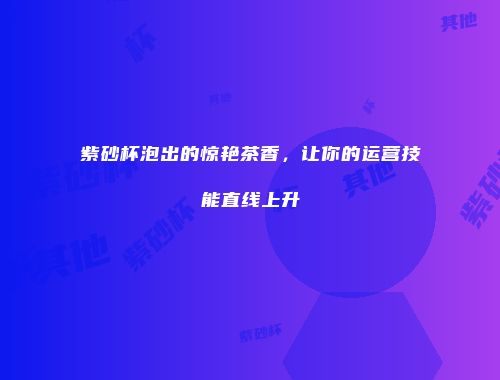 紫砂杯泡出的惊艳茶香，让你的运营技能直线上升