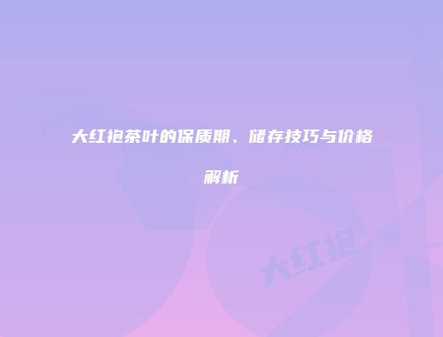 大红袍茶叶的保质期、储存技巧与价格解析