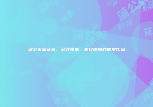 蒲公英菊花茶：多效养生，美容养颜的健康饮品