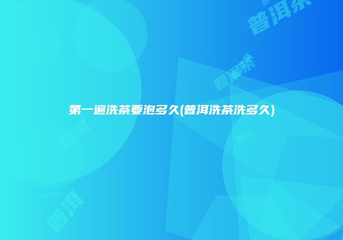第一遍洗茶要泡多久(普洱洗茶洗多久)