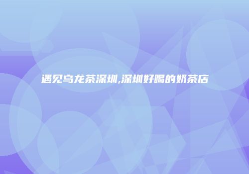 遇见乌龙茶深圳,深圳好喝的奶茶店