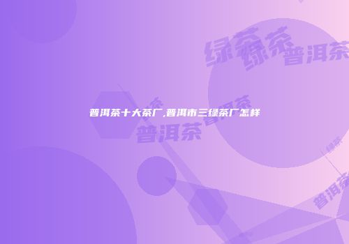 普洱茶十大茶厂,普洱市三绿茶厂怎样