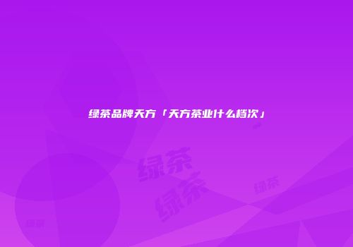 绿茶品牌天方「天方茶业什么档次」