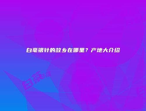 白毫银针的故乡在哪里？产地大介绍