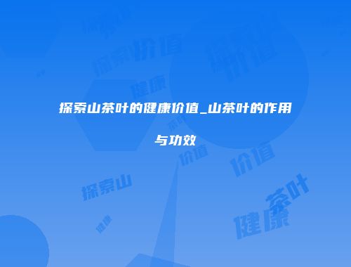 探索山茶叶的健康价值_山茶叶的作用与功效