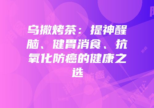 乌撒烤茶：提神醒脑、健胃消食、抗氧化防癌的健康之选
