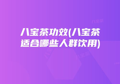 八宝茶功效(八宝茶适合哪些人群饮用)