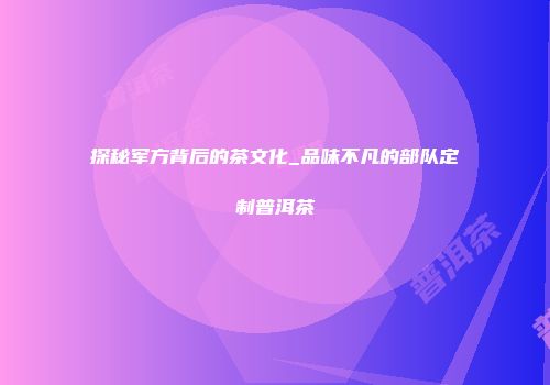 探秘军方背后的茶文化_品味不凡的部队定制普洱茶