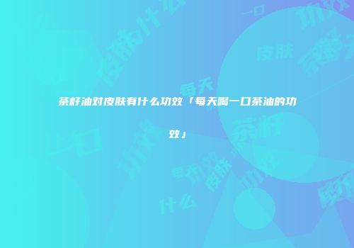 茶籽油对皮肤有什么功效「每天喝一口茶油的功效」