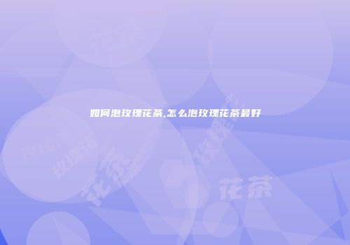 如何泡玫瑰花茶,怎么泡玫瑰花茶最好