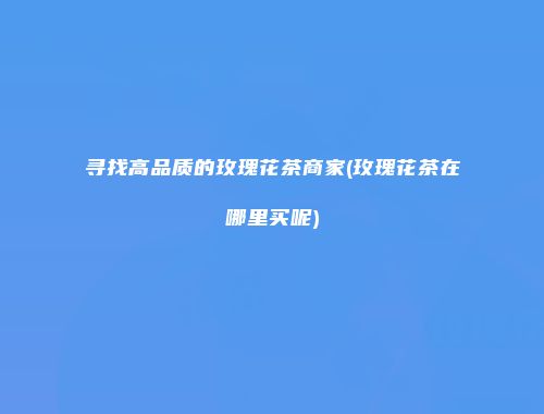 寻找高品质的玫瑰花茶商家(玫瑰花茶在哪里买呢)