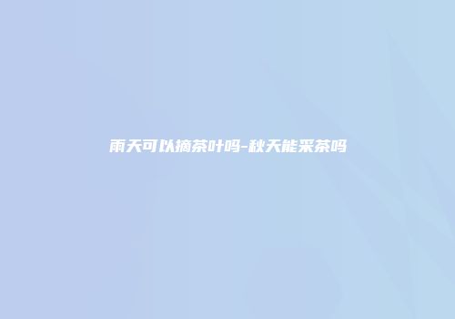 雨天可以摘茶叶吗-秋天能采茶吗