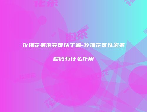 玫瑰花茶泡完可以干嘛-玫瑰花可以泡茶喝吗有什么作用