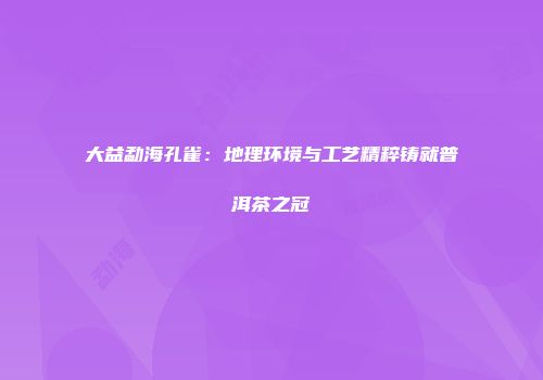 大益勐海孔雀：地理环境与工艺精粹铸就普洱茶之冠