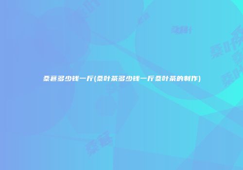 桑葚多少钱一斤(桑叶茶多少钱一斤桑叶茶的制作)