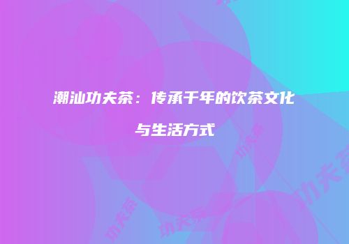 潮汕功夫茶：传承千年的饮茶文化与生活方式