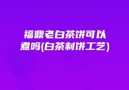 福鼎老白茶饼可以煮吗(白茶制饼工艺)
