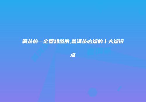 喝茶前一定要知道的,普洱茶必知的十大知识点