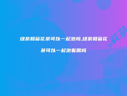 绿茶和菊花茶可以一起泡吗,绿茶和菊花茶可以一起泡着喝吗