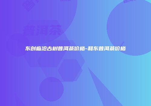 东创临沧古树普洱茶价格-和东普洱茶价格