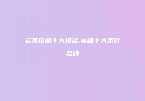 岩茶价格十大排名,福建十大茶叶品牌