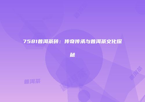 7581普洱茶砖：传奇传承与普洱茶文化探秘