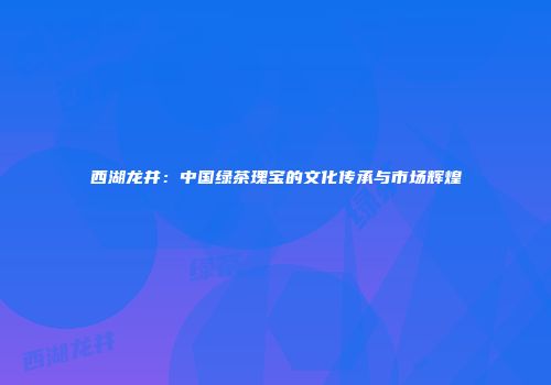西湖龙井：中国绿茶瑰宝的文化传承与市场辉煌