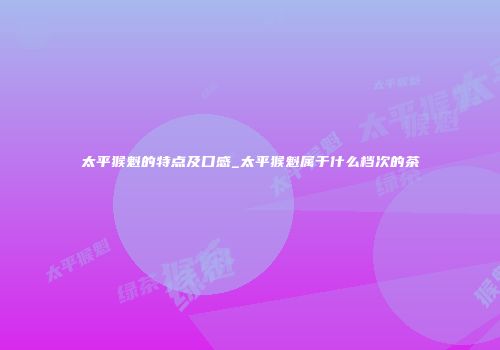 太平猴魁的特点及口感_太平猴魁属于什么档次的茶