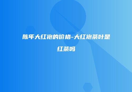 陈年大红袍的价格-大红袍茶叶是红茶吗